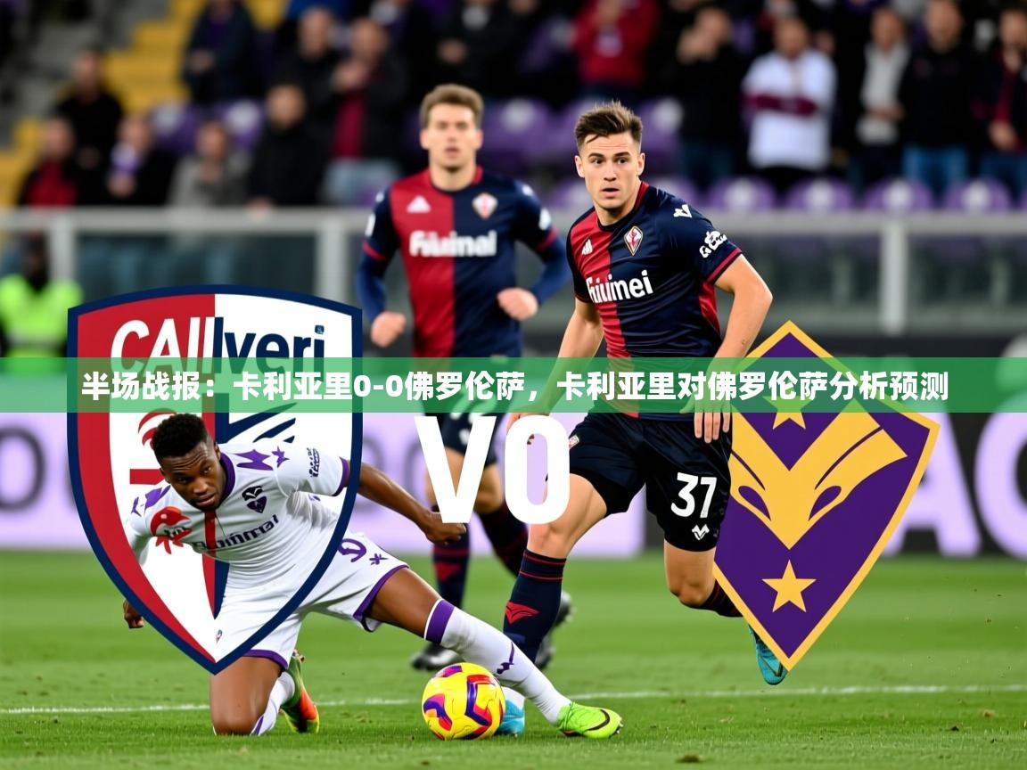 2025米兰体育官方有实力半场战报：卡利亚里0-0佛罗伦萨，卡利亚里对佛罗伦萨分析预测  第4张