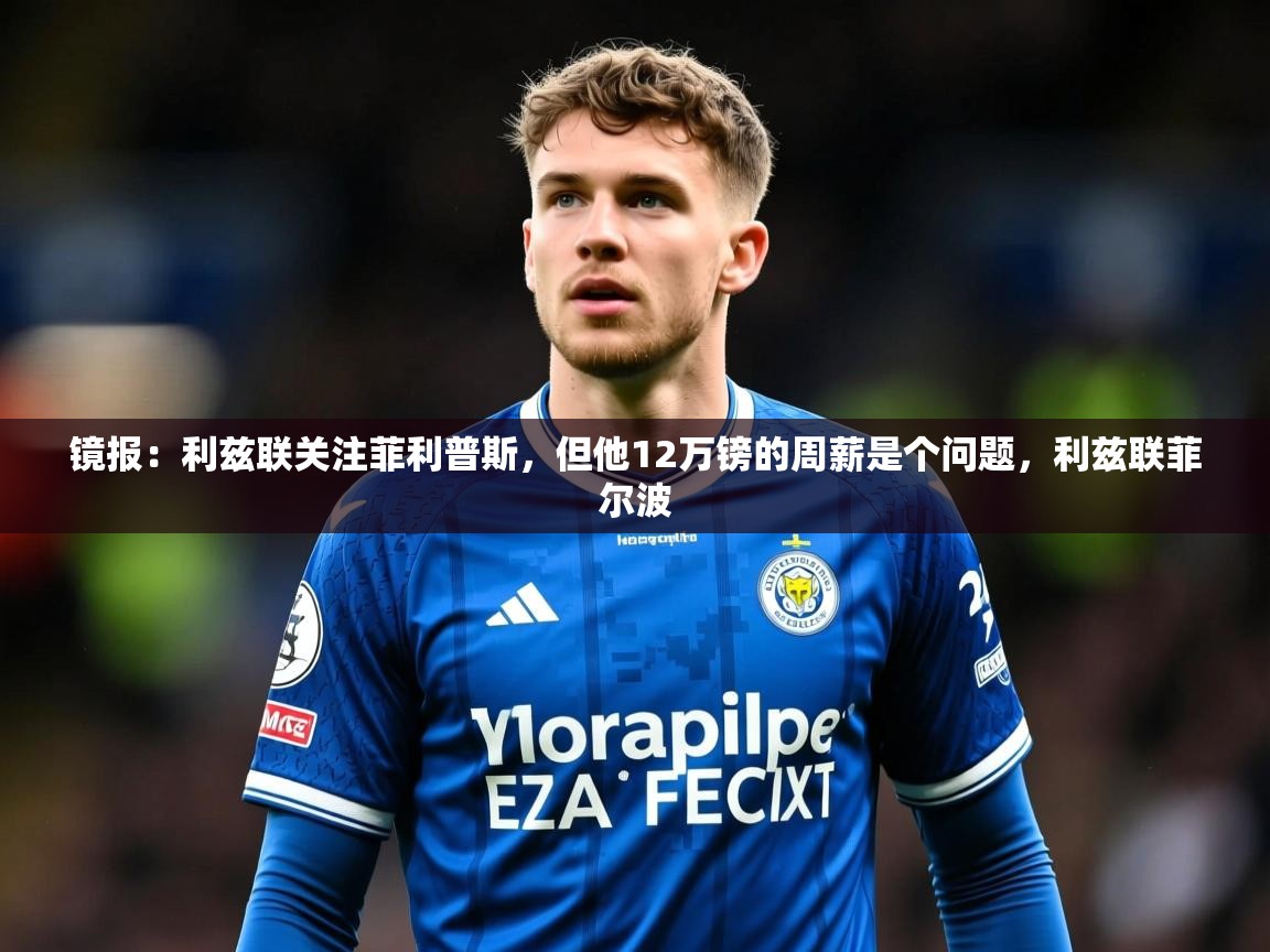 2025米兰体育网站优惠多镜报：利兹联关注菲利普斯，但他12万镑的周薪是个问题，利兹联菲尔波  第1张