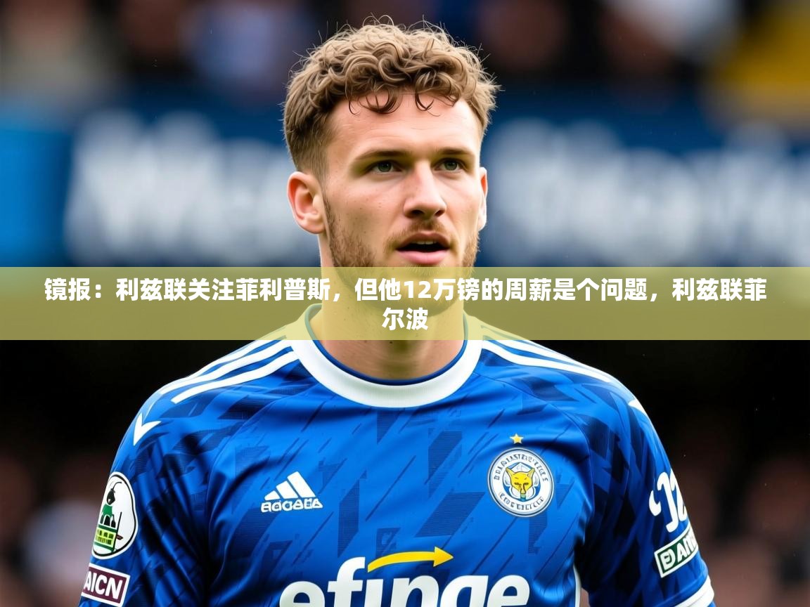 2025米兰体育网站优惠多镜报：利兹联关注菲利普斯，但他12万镑的周薪是个问题，利兹联菲尔波  第3张