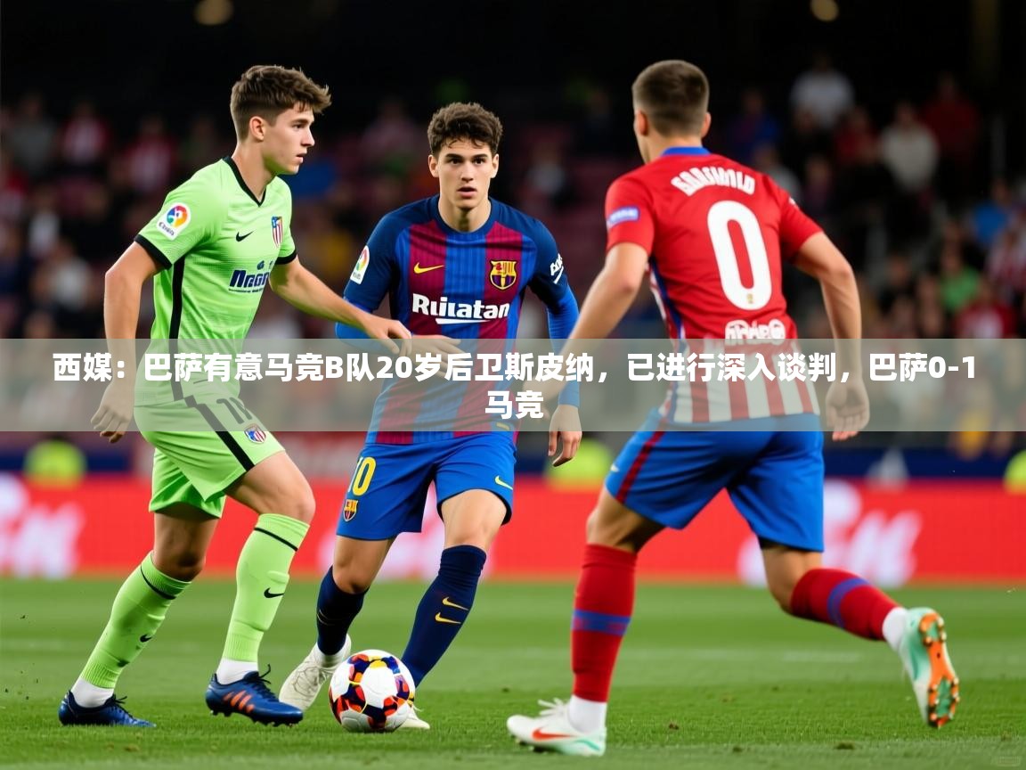 2025米兰体育平台西媒：巴萨有意马竞B队20岁后卫斯皮纳，已进行深入谈判，巴萨0-1马竞  第1张