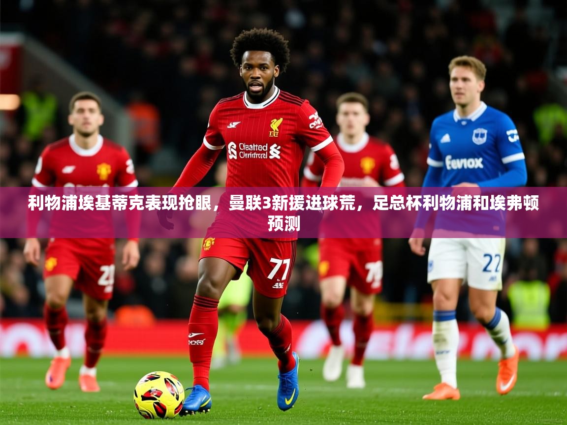 2025米兰体育app官网入口利物浦埃基蒂克表现抢眼，曼联3新援进球荒，足总杯利物浦和埃弗顿预测  第2张