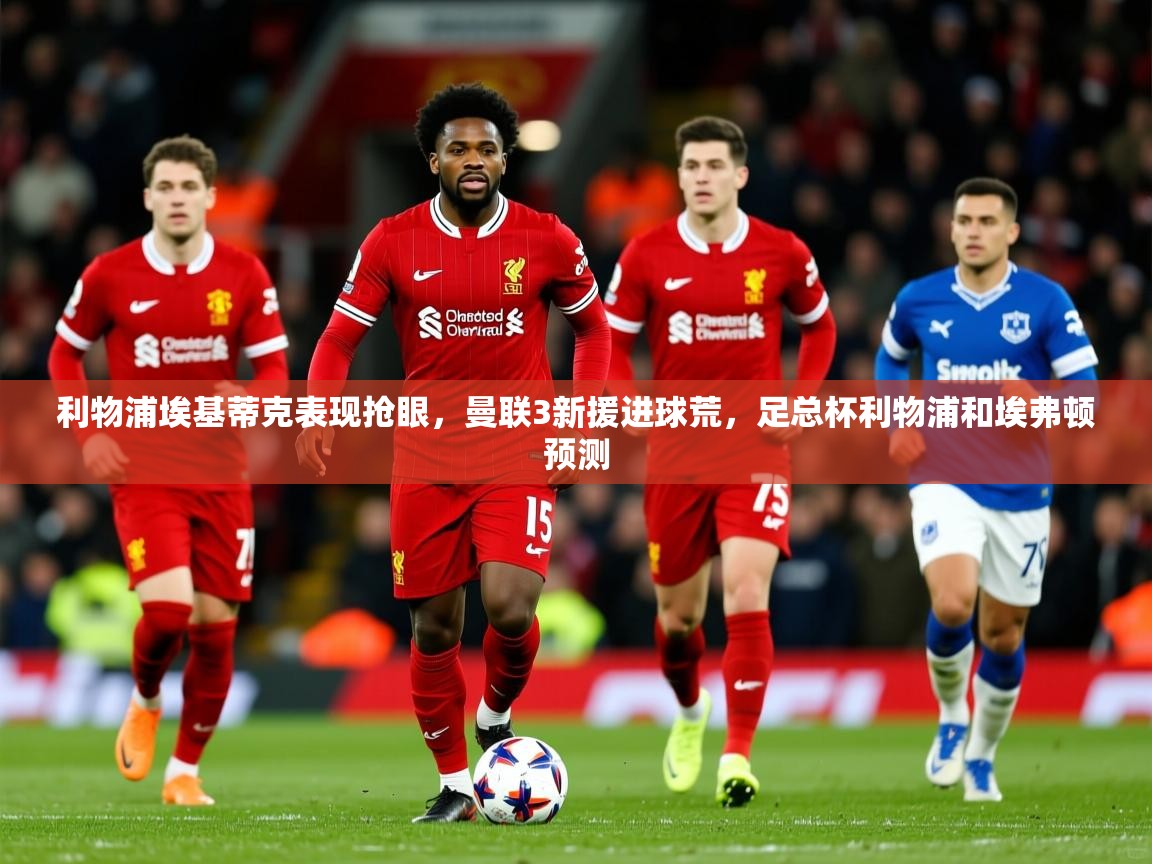 2025米兰体育app官网入口利物浦埃基蒂克表现抢眼，曼联3新援进球荒，足总杯利物浦和埃弗顿预测  第3张