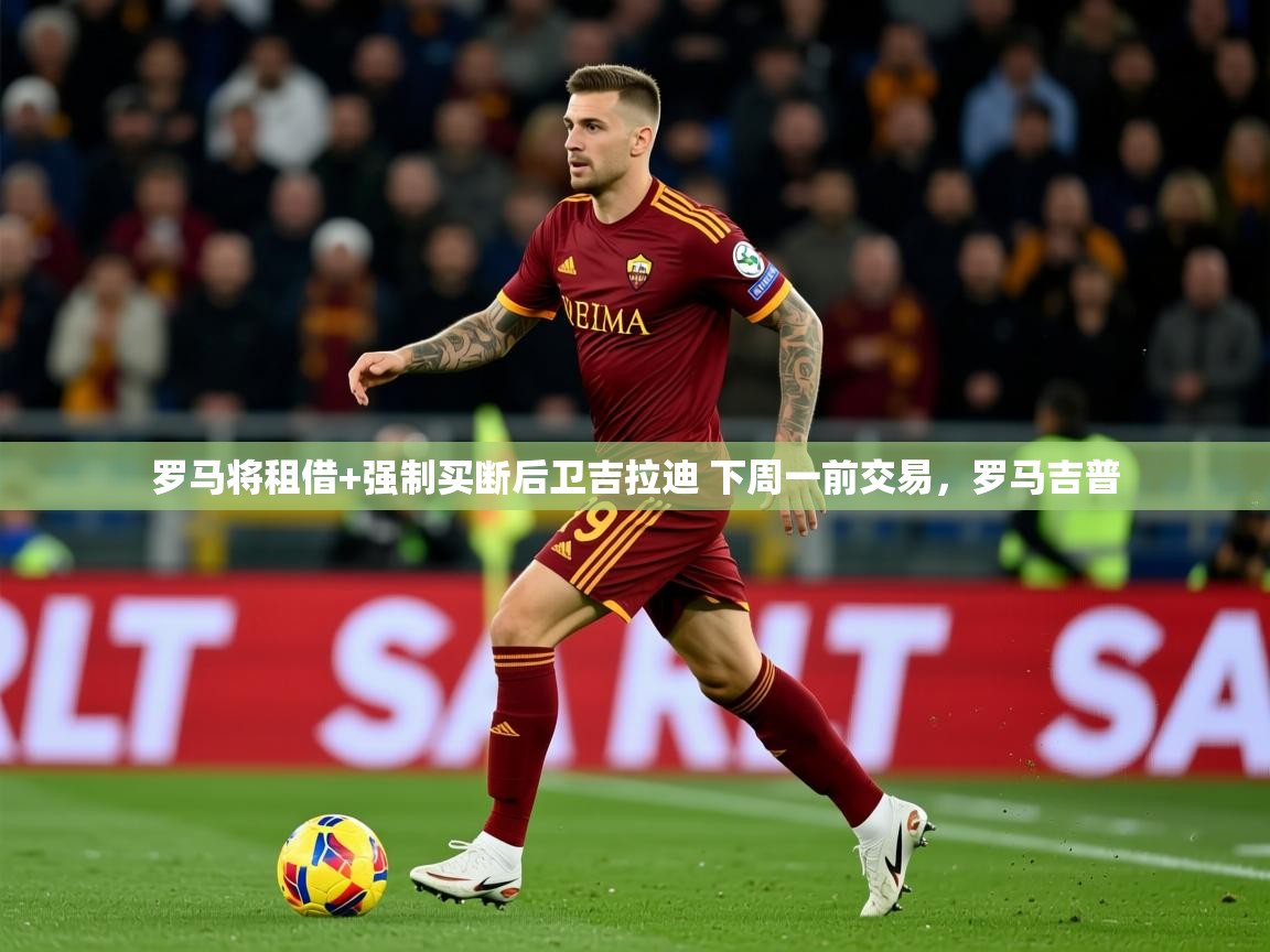 2025米兰体育罗马将租借+强制买断后卫吉拉迪 下周一前交易，罗马吉普