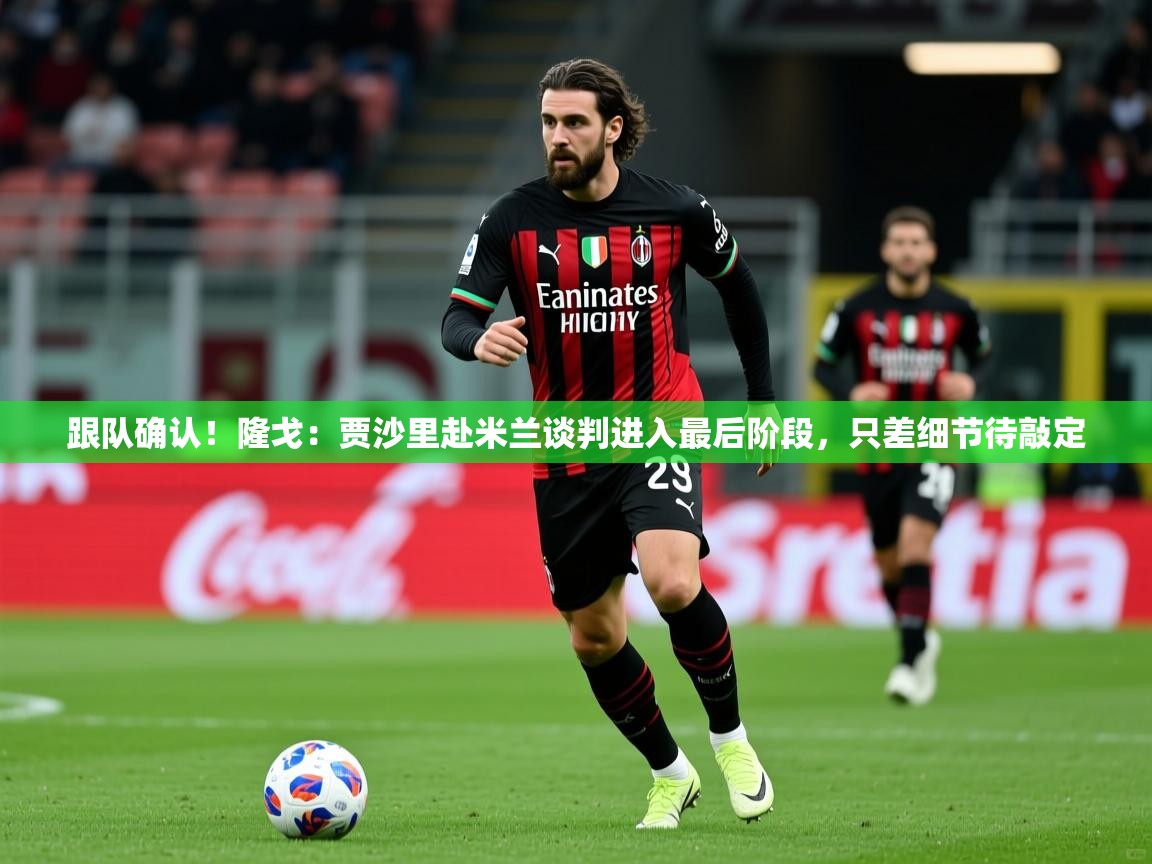 2025米兰体育平台跟队确认！隆戈：贾沙里赴米兰谈判进入最后阶段，只差细节待敲定
