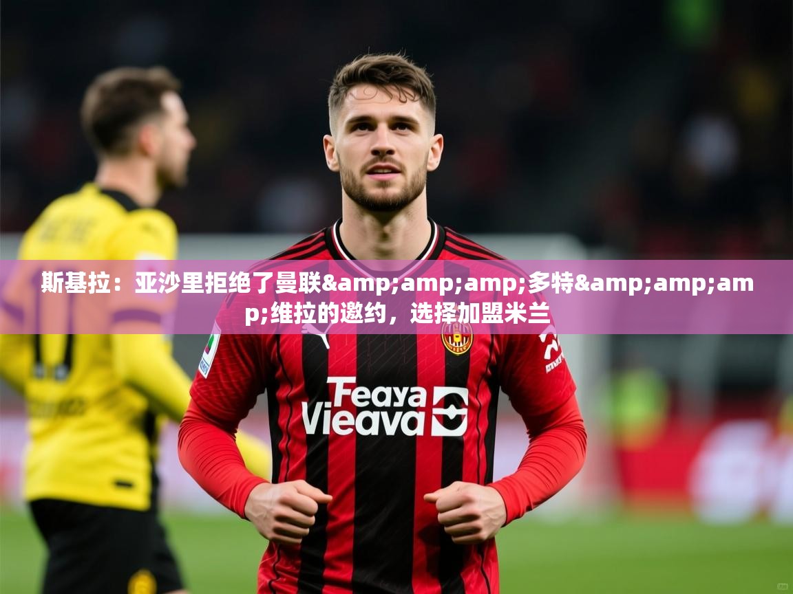 2025米兰体育官方拉斯帕尔马斯赞助商斯基拉：亚沙里拒绝了曼联&amp;amp;多特&amp;amp;维拉的邀约，选择加盟米兰  第2张