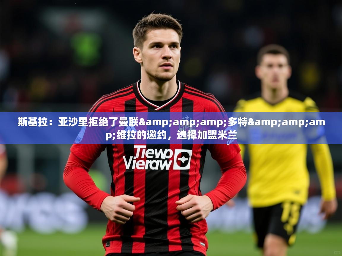 2025米兰体育官方拉斯帕尔马斯赞助商斯基拉：亚沙里拒绝了曼联&amp;amp;多特&amp;amp;维拉的邀约，选择加盟米兰  第3张