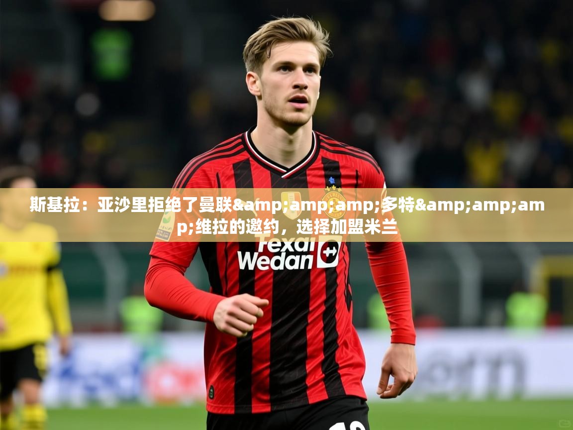 2025米兰体育官方拉斯帕尔马斯赞助商斯基拉：亚沙里拒绝了曼联&amp;amp;多特&amp;amp;维拉的邀约，选择加盟米兰  第4张
