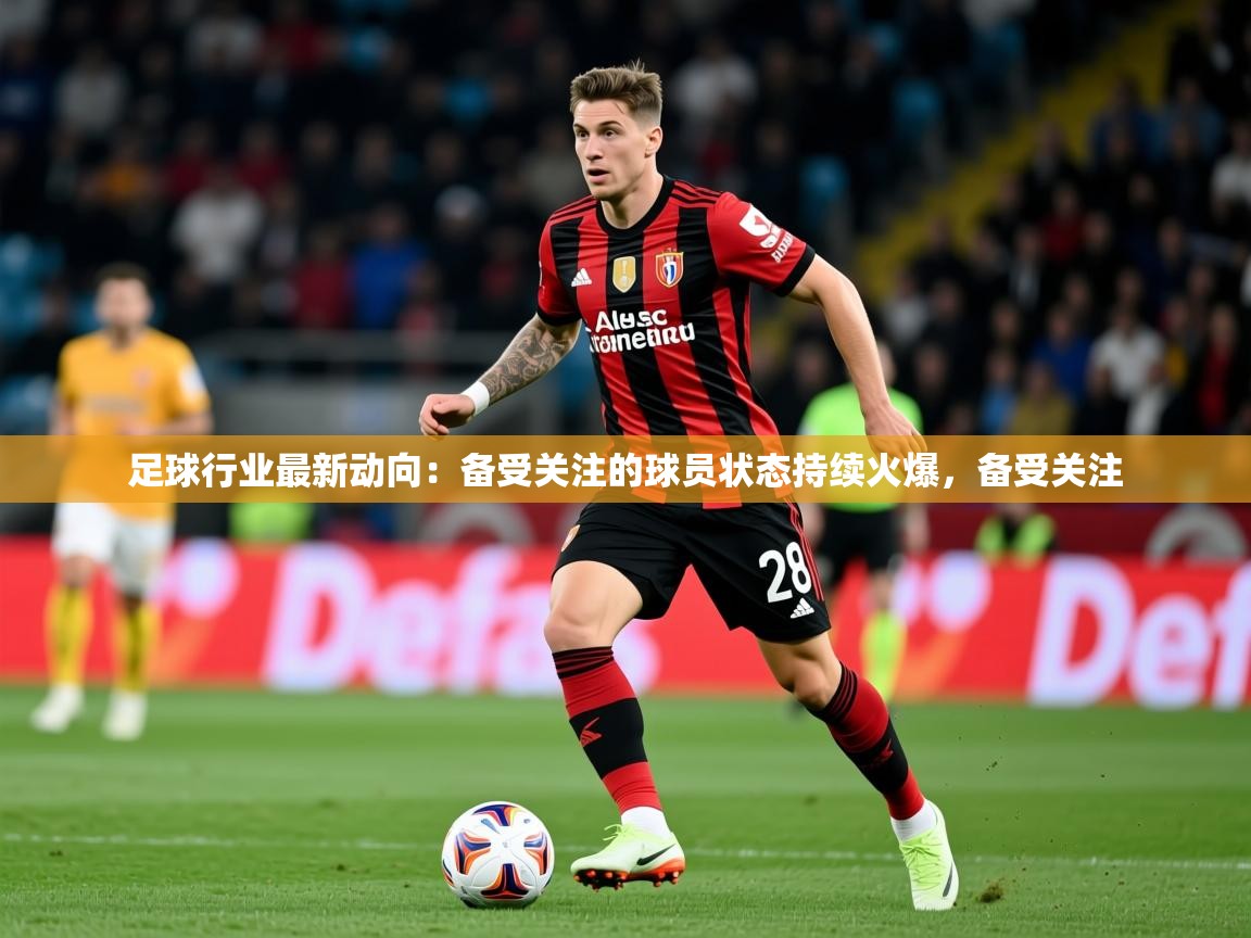 2026米兰体育足球行业最新动向：备受关注的球员状态持续火爆，备受关注  第3张