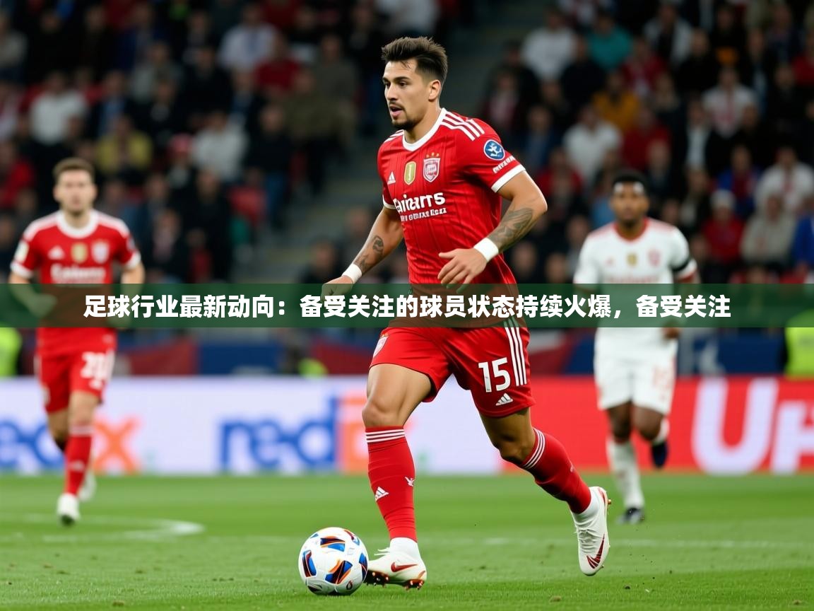 2026米兰体育足球行业最新动向：备受关注的球员状态持续火爆，备受关注  第4张